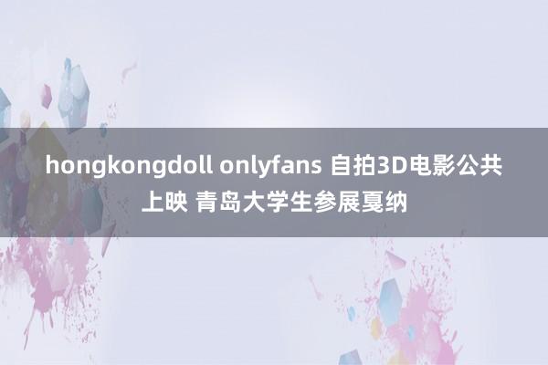 hongkongdoll onlyfans 自拍3D电影公共上映 青岛大学生参展戛纳