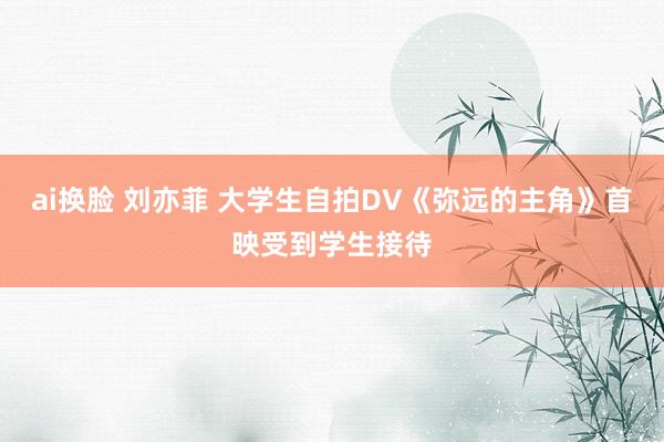 ai换脸 刘亦菲 大学生自拍DV《弥远的主角》首映受到学生接待