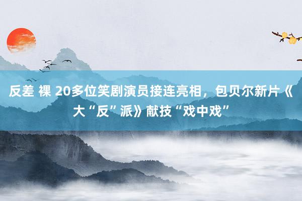 反差 裸 20多位笑剧演员接连亮相，包贝尔新片《大“反”派》献技“戏中戏”