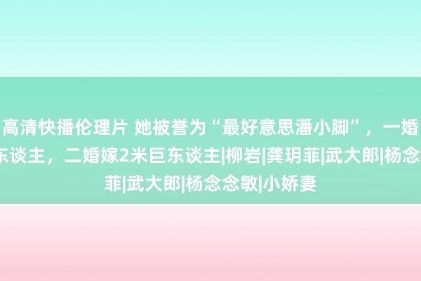 高清快播伦理片 她被誉为“最好意思潘小脚”，一婚嫁1米小矮东谈主，二婚嫁2米巨东谈主|柳岩|龚玥菲|武大郎|杨念念敏|小娇妻