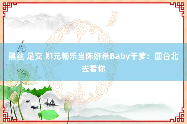 黑丝 足交 郑元畅乐当陈妍希Baby干爹：回台北去看你