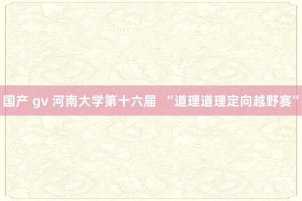 国产 gv 河南大学第十六届  “道理道理定向越野赛”