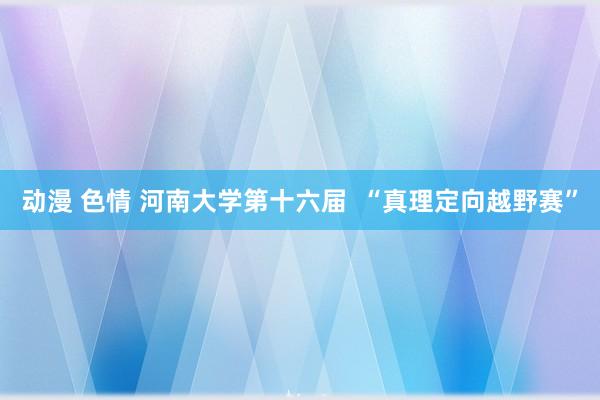 动漫 色情 河南大学第十六届  “真理定向越野赛”