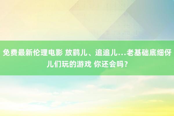 免费最新伦理电影 放鹞儿、追追儿…老基础底细伢儿们玩的游戏 你还会吗？