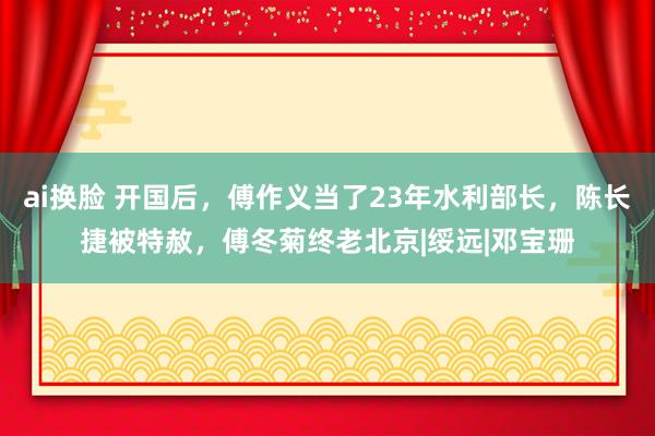 ai换脸 开国后，傅作义当了23年水利部长，陈长捷被特赦，傅冬菊终老北京|绥远|邓宝珊