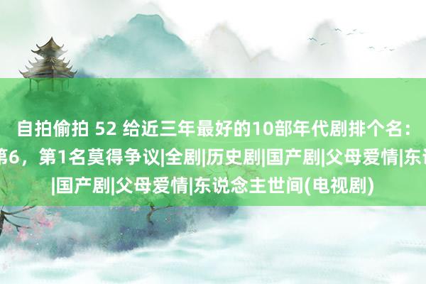 自拍偷拍 52 给近三年最好的10部年代剧排个名：《东说念主世间》第6，第1名莫得争议|全剧|历史剧|国产剧|父母爱情|东说念主世间(电视剧)