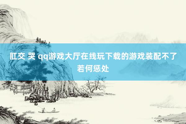 肛交 哭 qq游戏大厅在线玩下载的游戏装配不了若何惩处