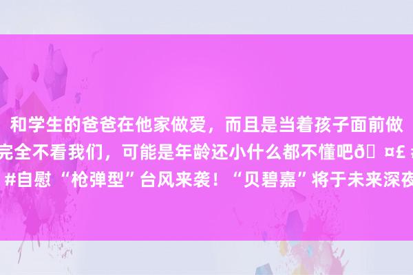 和学生的爸爸在他家做爱，而且是当着孩子面前做爱，太刺激了，孩子完全不看我们，可能是年龄还小什么都不懂吧🤣 #同城 #文爱 #自慰 “枪弹型”台风来袭！“贝碧嘉”将于未来深夜到后天黎明在宁波到上海一带登