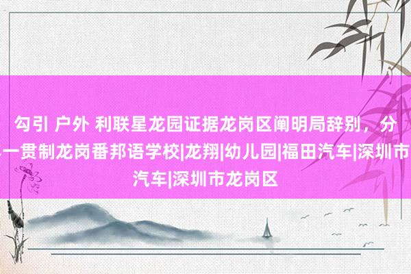 勾引 户外 利联星龙园证据龙岗区阐明局辞别，分在九年一贯制龙岗番邦语学校|龙翔|幼儿园|福田汽车|深圳市龙岗区