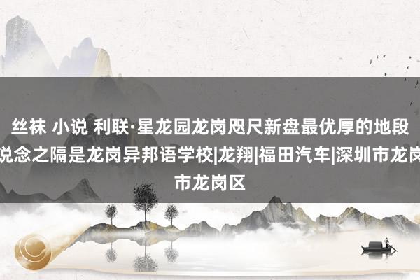 丝袜 小说 利联·星龙园龙岗咫尺新盘最优厚的地段一说念之隔是龙岗异邦语学校|龙翔|福田汽车|深圳市龙岗区