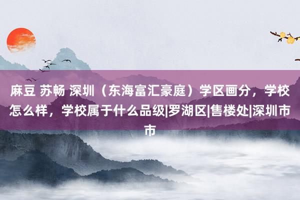 麻豆 苏畅 深圳（东海富汇豪庭）学区画分，学校怎么样，学校属于什么品级|罗湖区|售楼处|深圳市