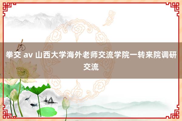 拳交 av 山西大学海外老师交流学院一转来院调研交流