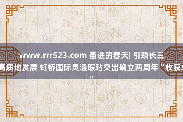 www.rrr523.com 奋进的春天| 引颈长三角高质地发展 虹桥国际灵通瑕玷交出确立两周年“收获单”