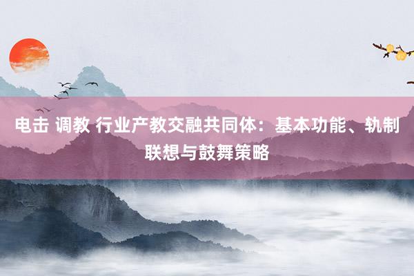 电击 调教 行业产教交融共同体：基本功能、轨制联想与鼓舞策略