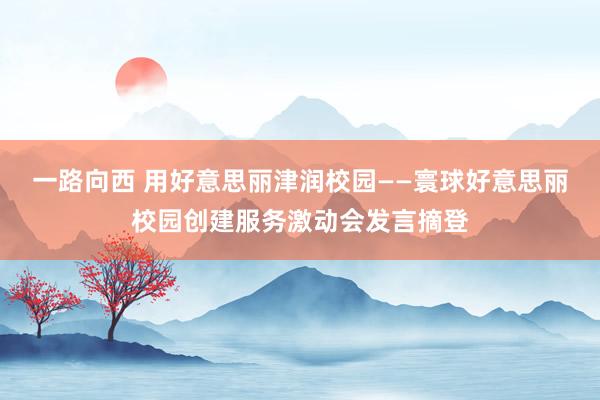 一路向西 用好意思丽津润校园——寰球好意思丽校园创建服务激动会发言摘登