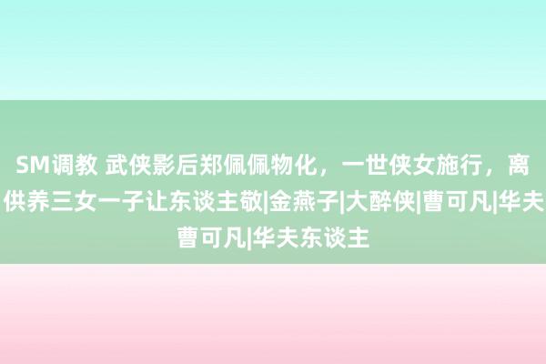 SM调教 武侠影后郑佩佩物化，一世侠女施行，离异独自供养三女一子让东谈主敬|金燕子|大醉侠|曹可凡|华夫东谈主