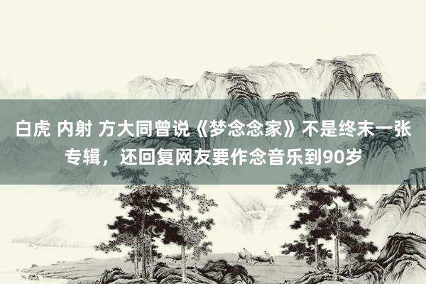 白虎 内射 方大同曾说《梦念念家》不是终末一张专辑，还回复网友要作念音乐到90岁