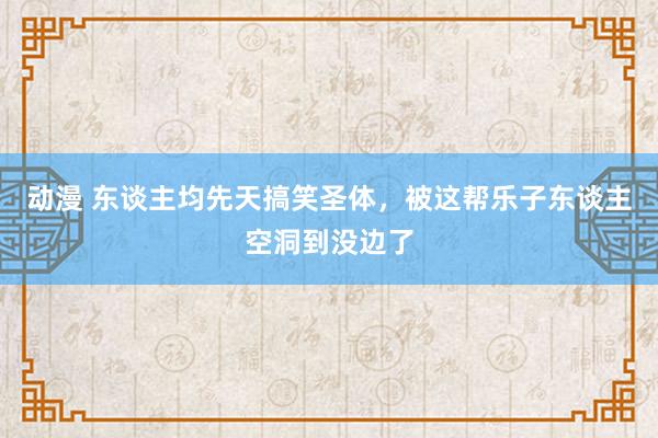 动漫 东谈主均先天搞笑圣体，被这帮乐子东谈主空洞到没边了